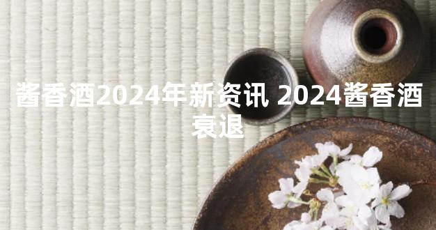 酱香酒2024年新资讯 2024酱香酒衰退